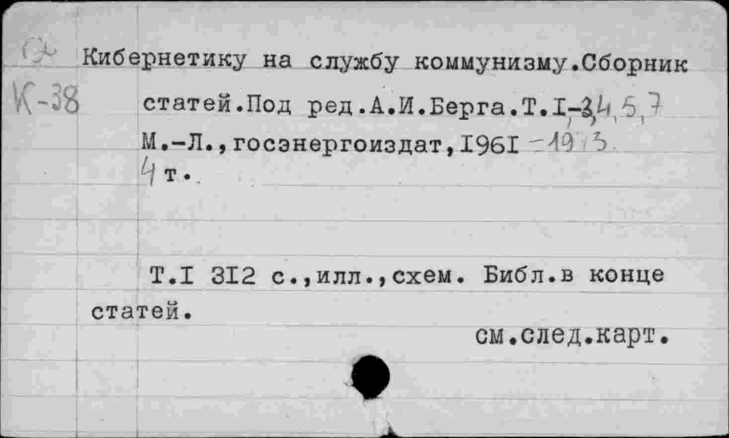 ﻿Кибернетику на службу коммунизму.Сборник статей.Под ред. А.И.Берга. Т. 1-3,^.6,^ М.-Л.,госэнергоиздат,1961 тИО 5
Т.1 312 с.,илл.,схем. Библ.в конце статей.
см.след.карт.